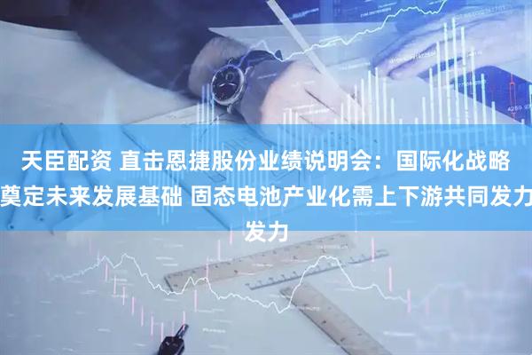 天臣配资 直击恩捷股份业绩说明会：国际化战略奠定未来发展基础 固态电池产业化需上下游共同发力