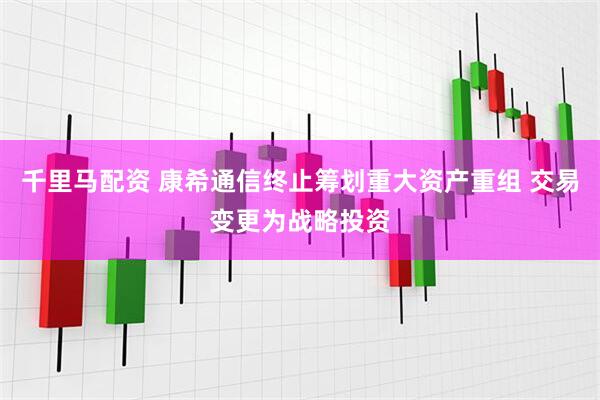 千里马配资 康希通信终止筹划重大资产重组 交易变更为战略投资
