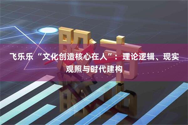飞乐乐 “文化创造核心在人”：理论逻辑、现实观照与时代建构