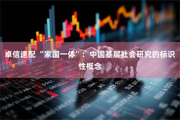 卓信速配 “家国一体”：中国基层社会研究的标识性概念