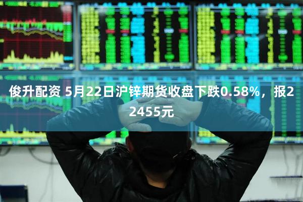 俊升配资 5月22日沪锌期货收盘下跌0.58%，报22455元