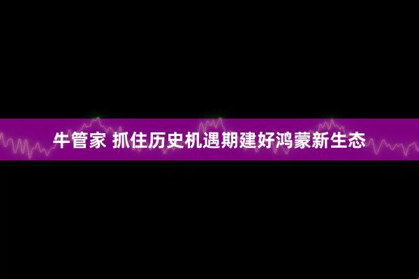 牛管家 抓住历史机遇期建好鸿蒙新生态