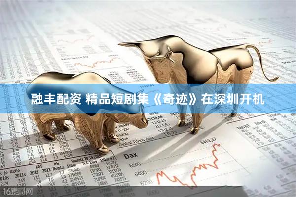 融丰配资 精品短剧集《奇迹》在深圳开机