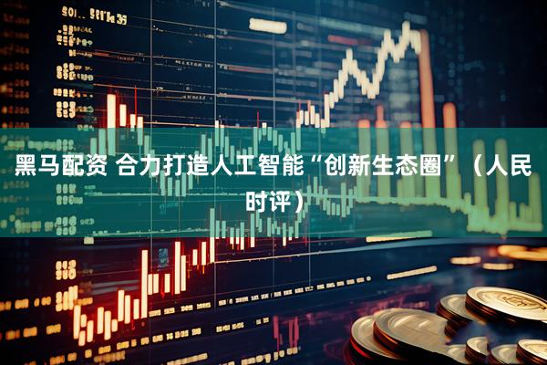 黑马配资 合力打造人工智能“创新生态圈”（人民时评）