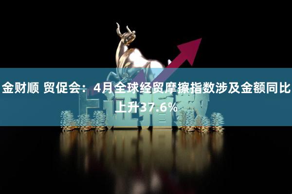 金财顺 贸促会：4月全球经贸摩擦指数涉及金额同比上升37.6%