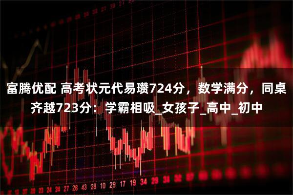 富腾优配 高考状元代易瓒724分，数学满分，同桌齐越723分：学霸相吸_女孩子_高中_初中