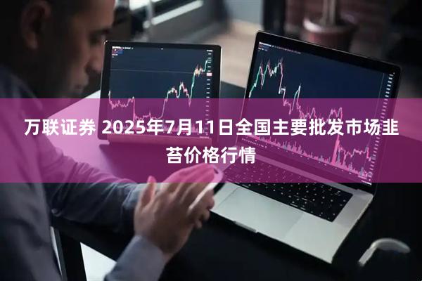 万联证券 2025年7月11日全国主要批发市场韭苔价格行情