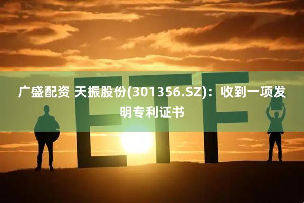 广盛配资 天振股份(301356.SZ)：收到一项发明专利证书