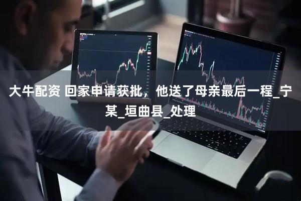 大牛配资 回家申请获批，他送了母亲最后一程_宁某_垣曲县_处理