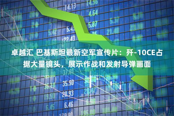 卓越汇 巴基斯坦最新空军宣传片：歼-10CE占据大量镜头，展示作战和发射导弹画面