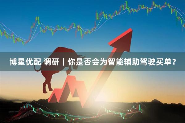 博星优配 调研｜你是否会为智能辅助驾驶买单？
