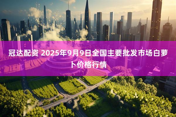 冠达配资 2025年9月9日全国主要批发市场白萝卜价格行情