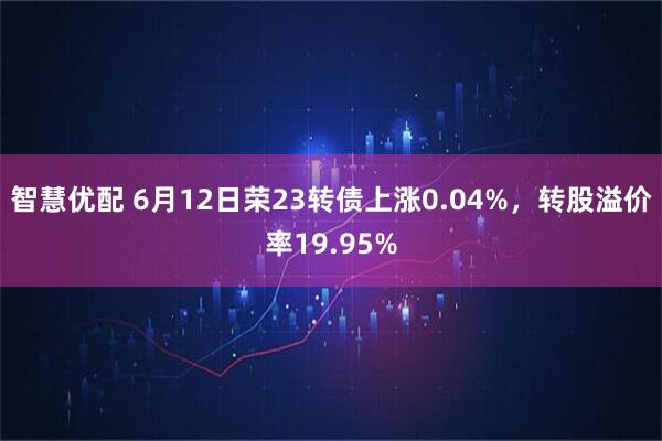 智慧优配 6月12日荣23转债上涨0.04%，转股溢价率19.95%