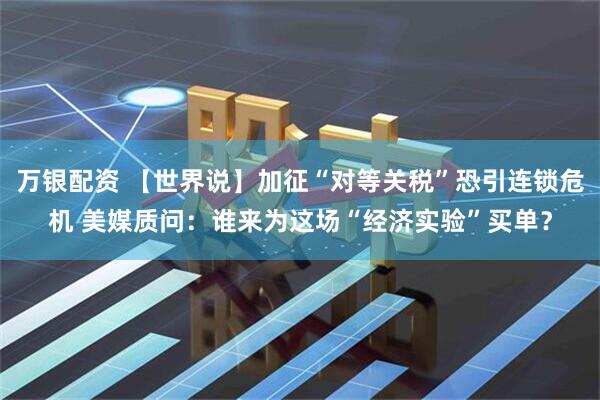 万银配资 【世界说】加征“对等关税”恐引连锁危机 美媒质问：谁来为这场“经济实验”买单？