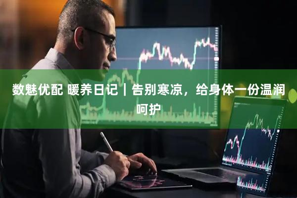 数魅优配 暖养日记｜告别寒凉，给身体一份温润呵护