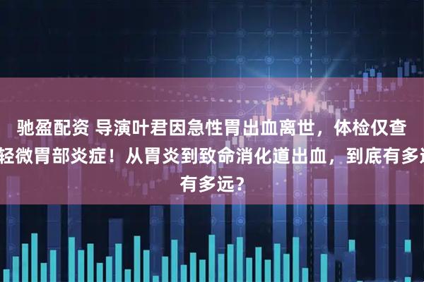 驰盈配资 导演叶君因急性胃出血离世，体检仅查出轻微胃部炎症！从胃炎到致命消化道出血，到底有多远？