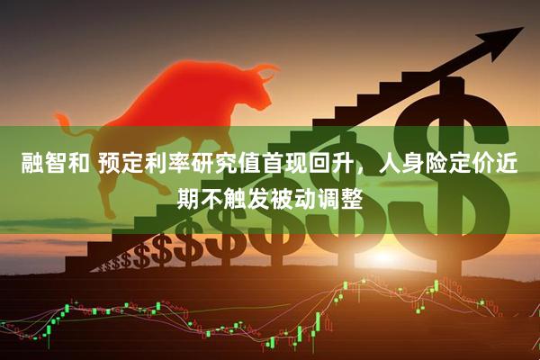 融智和 预定利率研究值首现回升，人身险定价近期不触发被动调整