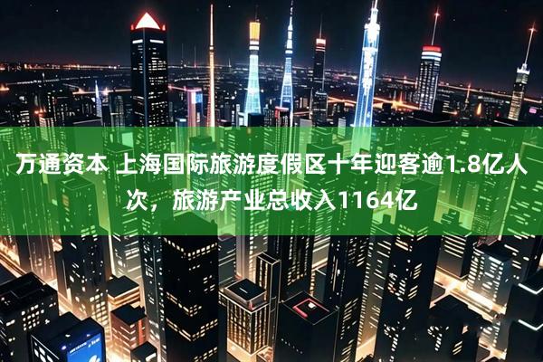 万通资本 上海国际旅游度假区十年迎客逾1.8亿人次,旅游产业总收入1164亿